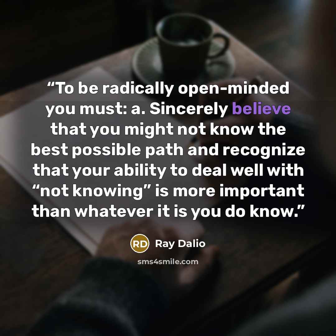 “To be radically open-minded you must: a. Sincerely believe that you might not know the best possible path and recognize that your ability to deal well with “not knowing” is more important than whatever it is you do know.” quote by Ray Dalio