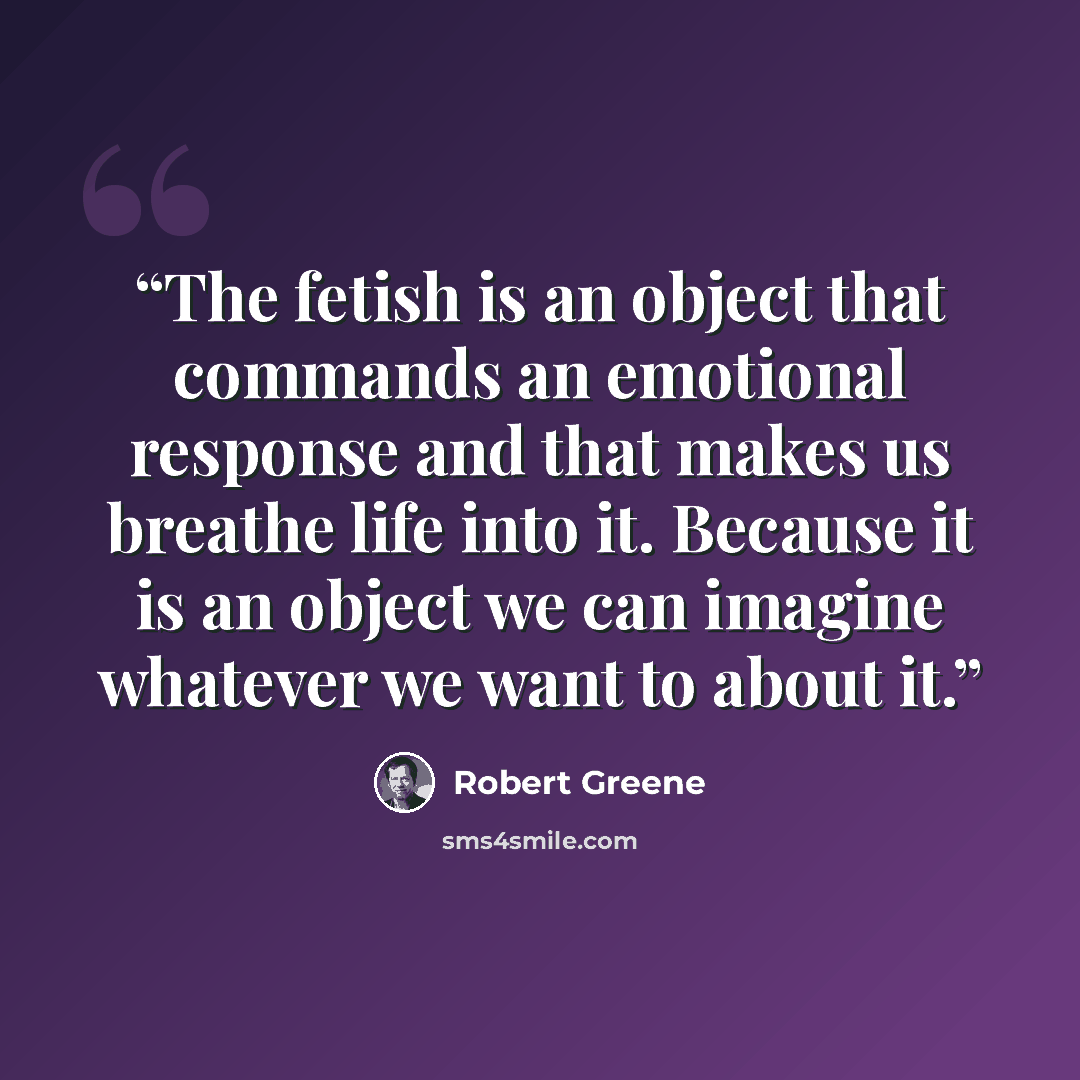 “The fetish is an object that commands an emotional response and that makes us breathe life into it. Because it is an object we can imagine whatever we want to about it.” quote by Robert Greene