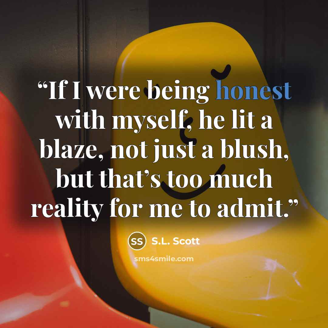 “If I were being honest with myself, he lit a blaze, not just a blush, but that’s too much reality for me to admit.” quote by S.L. Scott