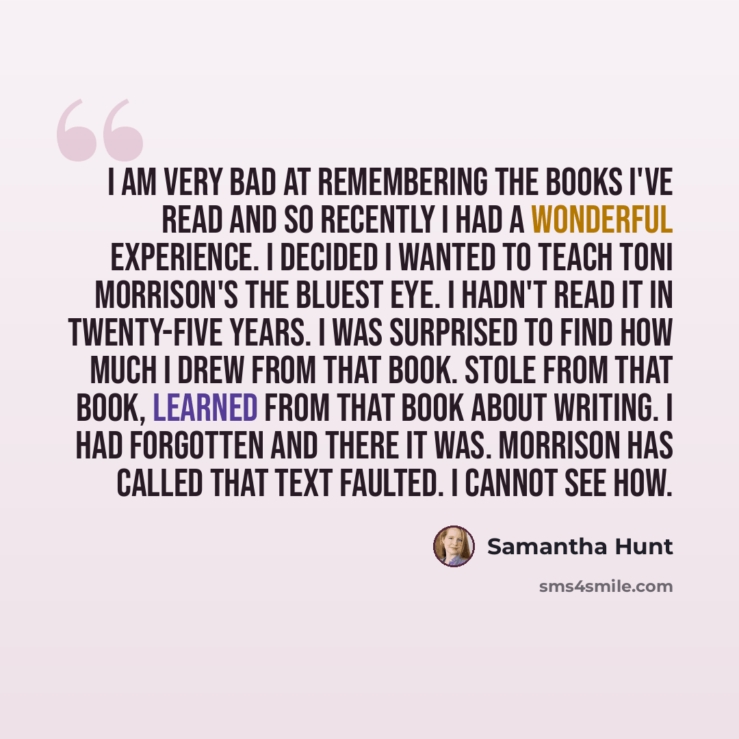 “I am very bad at remembering the books I've read and so recently I had a wonderful experience. I decided I wanted to teach Toni Morrison's The Bluest Eye. I hadn't read it in twenty-five years. I was surprised to find how much I drew from that book. Stole from that book, learned from that book…” quote by Samantha Hunt