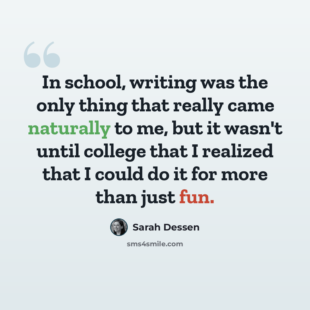 “In school, writing was the only thing that really came naturally to me, but it wasn't until college that I realized that I could do it for more than just fun.” quote by Sarah Dessen
