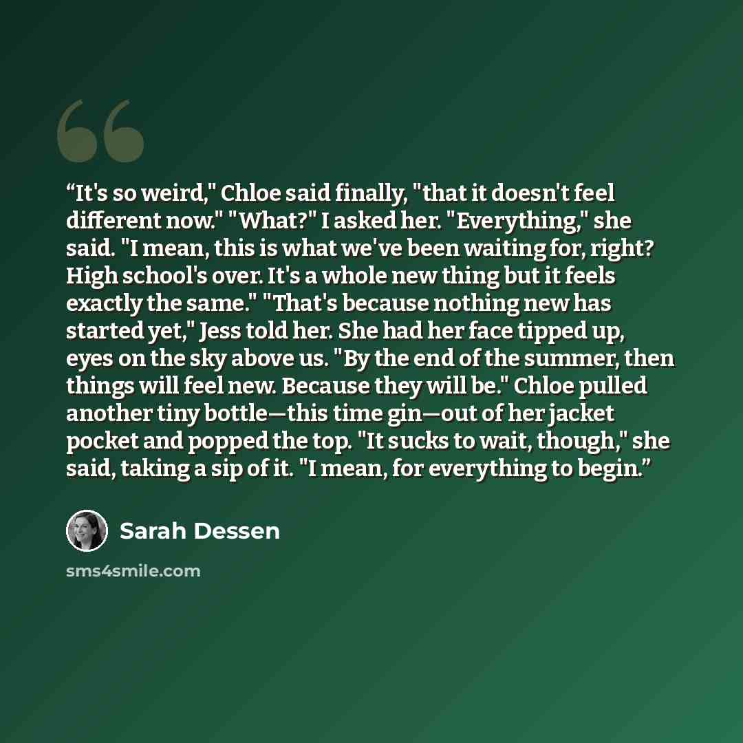 “It's so weird," Chloe said finally, "that it doesn't feel different now." "What?" I asked her. "Everything," she said. "I mean, this is what we've been waiting for, right? High school's over. It's a whole new thing but it feels exactly the same." "That's because nothing new has started yet," Jess…” quote by Sarah Dessen