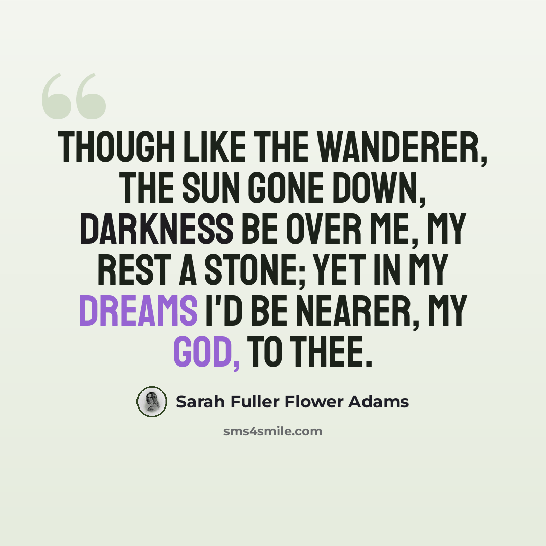 “Though like the wanderer, The sun gone down, Darkness be over me, My rest a stone; Yet in my dreams I'd be Nearer, my God, to Thee.” quote by Sarah Fuller Flower Adams
