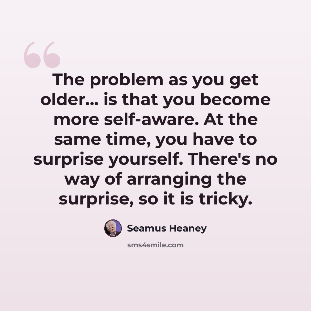 “The problem as you get older... is that you become more self-aware. At the same time, you have to surprise yourself. There's no way of arranging the surprise, so it is tricky.” quote by Seamus Heaney