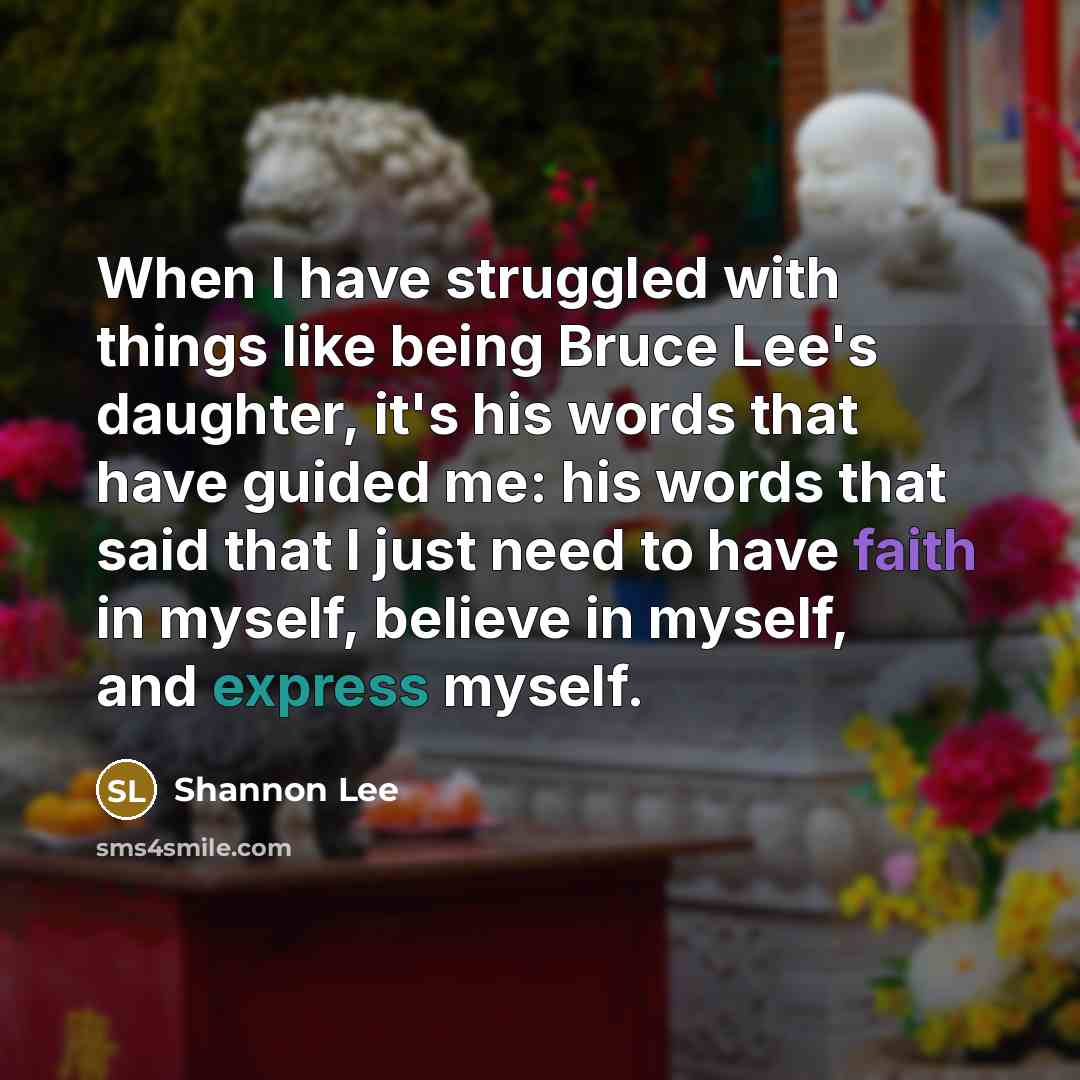 “When I have struggled with things like being Bruce Lee's daughter, it's his words that have guided me: his words that said that I just need to have faith in myself, believe in myself, and express myself.” quote by Shannon Lee
