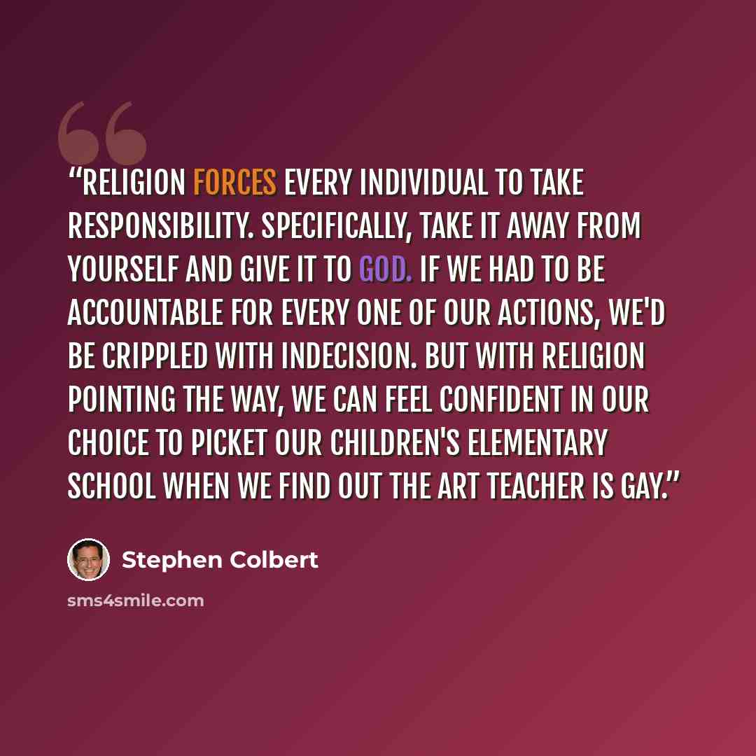 “Religion forces every individual to take responsibility. Specifically, take it away from yourself and give it to God. If we had to be accountable for every one of our actions, we'd be crippled with indecision. But with religion pointing the way, we can feel confident in our choice to picket our…” quote by Stephen Colbert