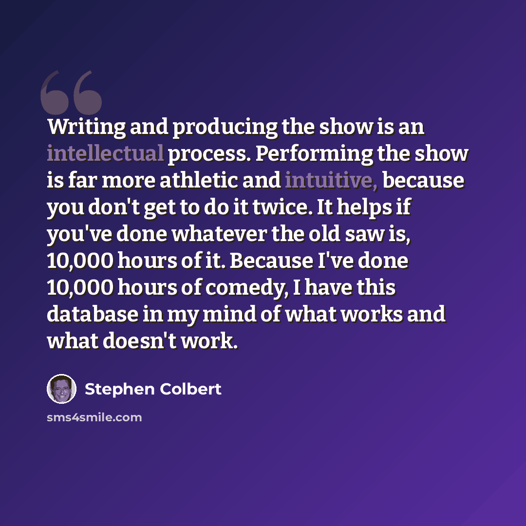“Writing and producing the show is an intellectual process. Performing the show is far more athletic and intuitive, because you don't get to do it twice. It helps if you've done whatever the old saw is, 10,000 hours of it. Because I've done 10,000 hours of comedy, I have this database in my mind of…” quote by Stephen Colbert
