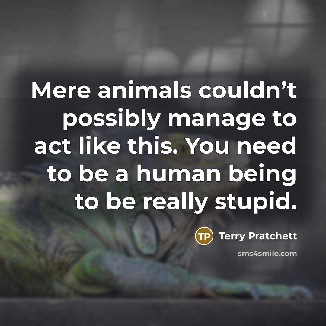 “Mere animals couldn’t possibly manage to act like this. You need to be a human being to be really stupid.” quote by Terry Pratchett