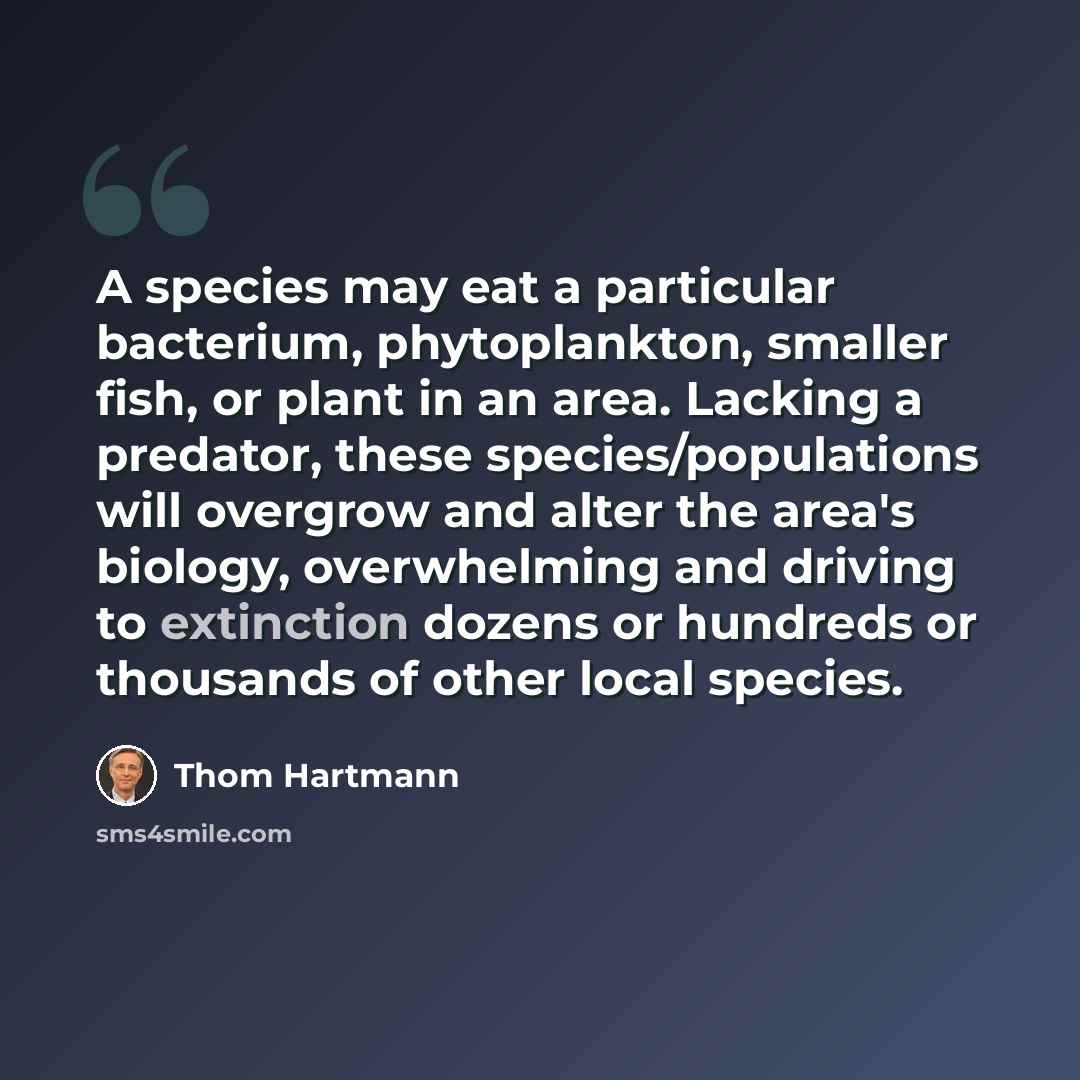 “A species may eat a particular bacterium, phytoplankton, smaller fish, or plant in an area. Lacking a predator, these species/populations will overgrow and alter the area's biology, overwhelming and driving to extinction dozens or hundreds or thousands of other local species.” quote by Thom Hartmann