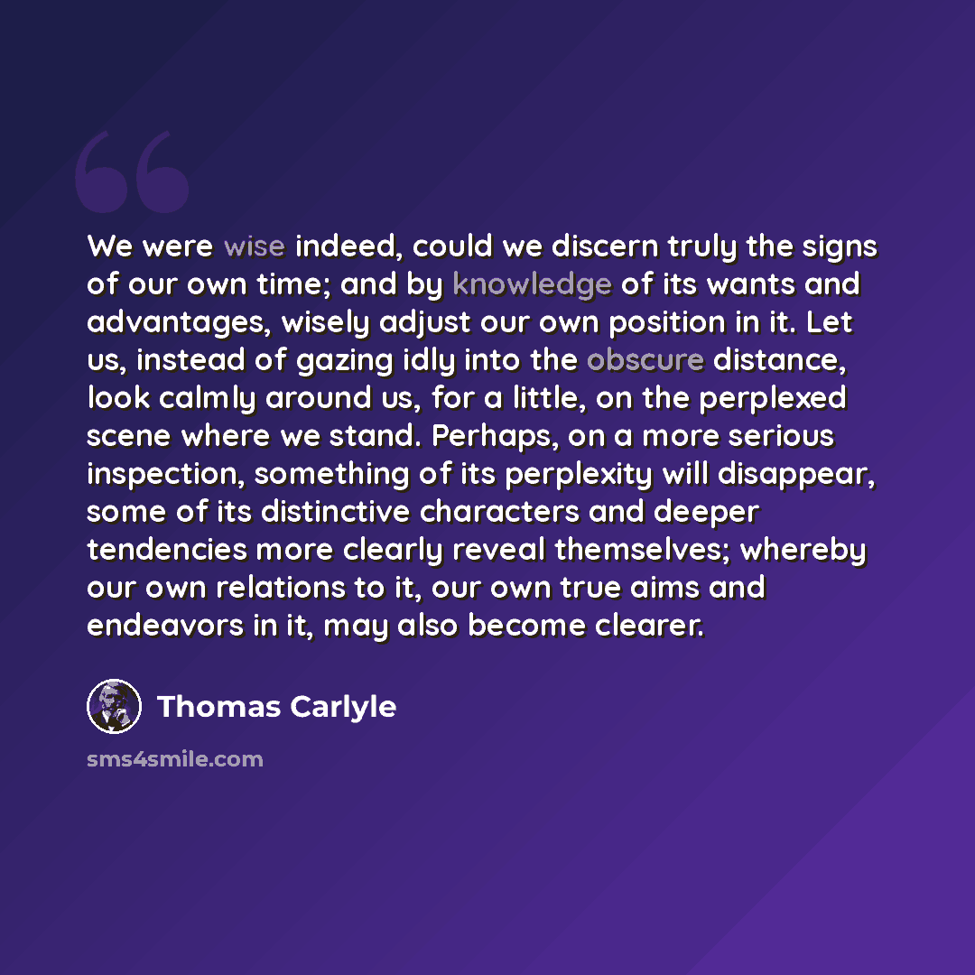 “We were wise indeed, could we discern truly the signs of our own time; and by knowledge of its wants and advantages, wisely adjust our own position in it. Let us, instead of gazing idly into the obscure distance, look calmly around us, for a little, on the perplexed scene where we stand. Perhaps…” quote by Thomas Carlyle