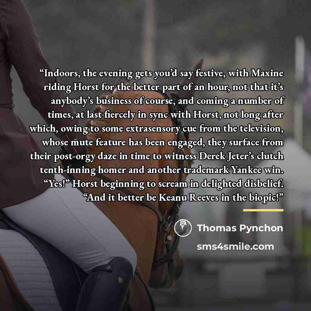 “Indoors, the evening gets you’d say festive, with Maxine riding Horst for the better part of an hour, not that it’s anybody’s business of course, and coming a number of times, at last fiercely in sync with Horst, not long after which, owing to some extrasensory cue from the television, whose mute…” quote by Thomas Pynchon