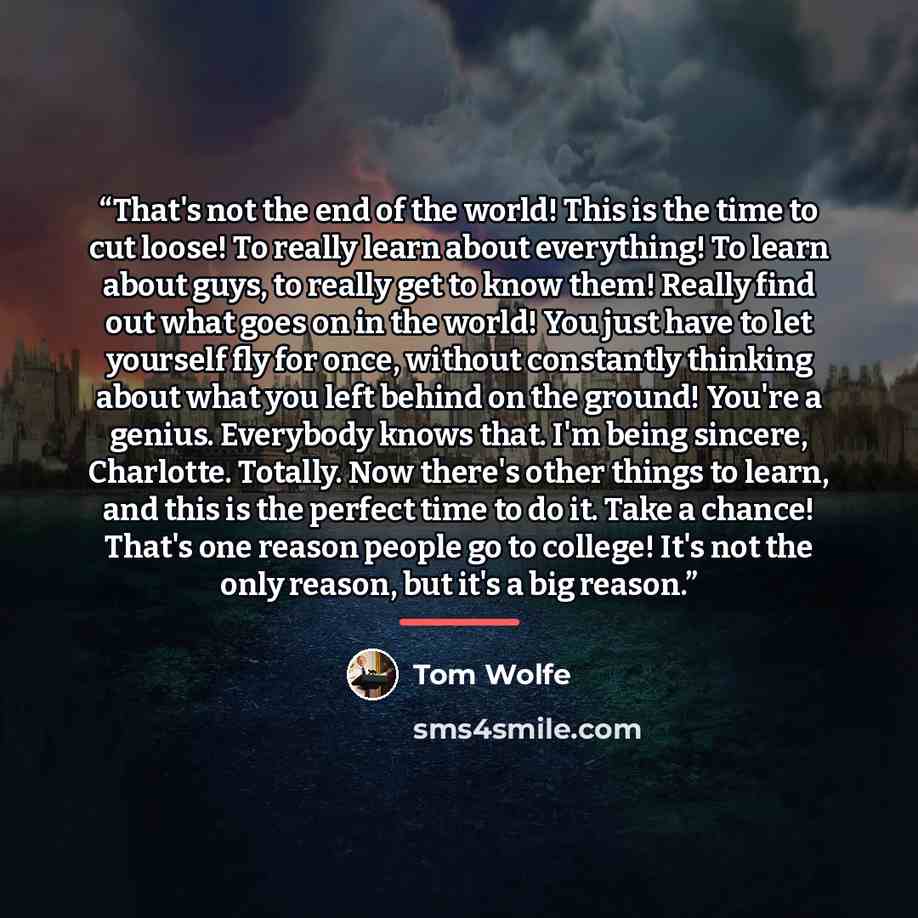 “That's not the end of the world! This is the time to cut loose! To really learn about everything! To learn about guys, to really get to know them! Really find out what goes on in the world! You just have to let yourself fly for once, without constantly thinking about what you left behind on the…” quote by Tom Wolfe