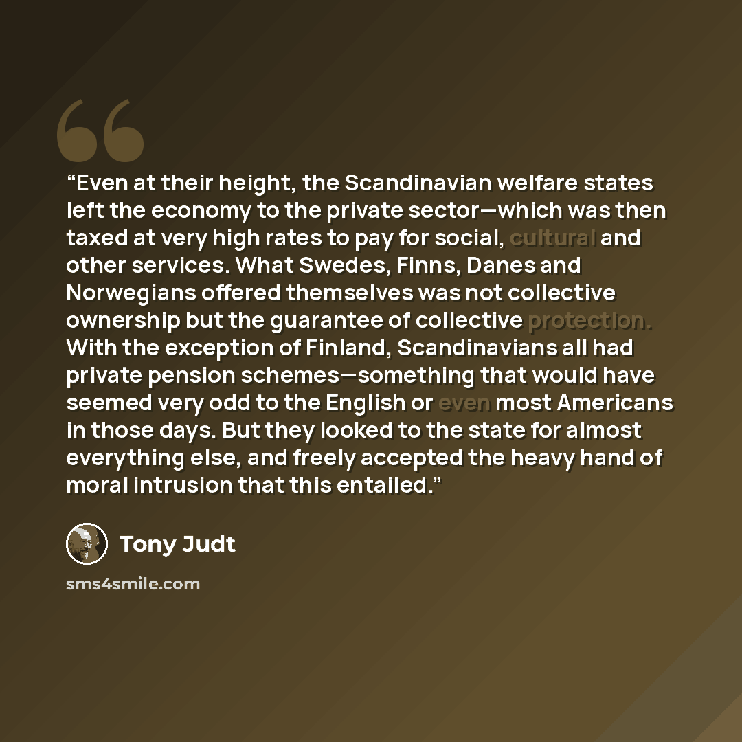 “Even at their height, the Scandinavian welfare states left the economy to the private sector—which was then taxed at very high rates to pay for social, cultural and other services. What Swedes, Finns, Danes and Norwegians offered themselves was not collective ownership but the guarantee of…” quote by Tony Judt
