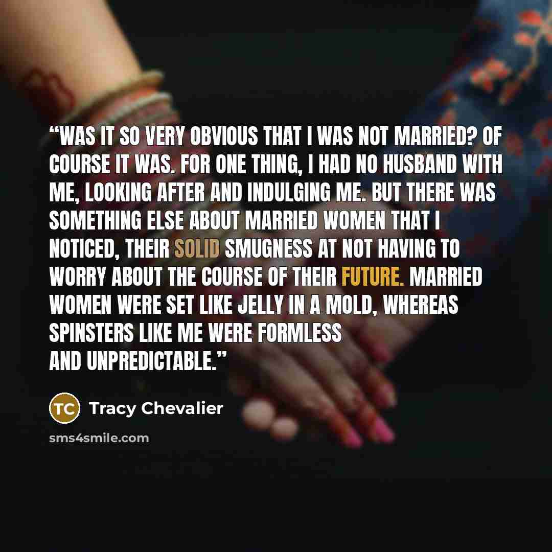 “Was it so very obvious that I was not married? Of course it was. For one thing, I had no husband with me, looking after and indulging me. But there was something else about married women that I noticed, their solid smugness at not having to worry about the course of their future. Married women…” quote by Tracy Chevalier