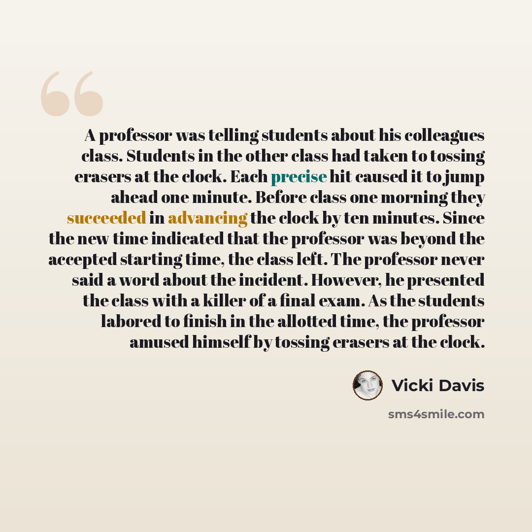 “A professor was telling students about his colleagues class. Students in the other class had taken to tossing erasers at the clock. Each precise hit caused it to jump ahead one minute. Before class one morning they succeeded in advancing the clock by ten minutes. Since the new time indicated that…” quote by Vicki Davis
