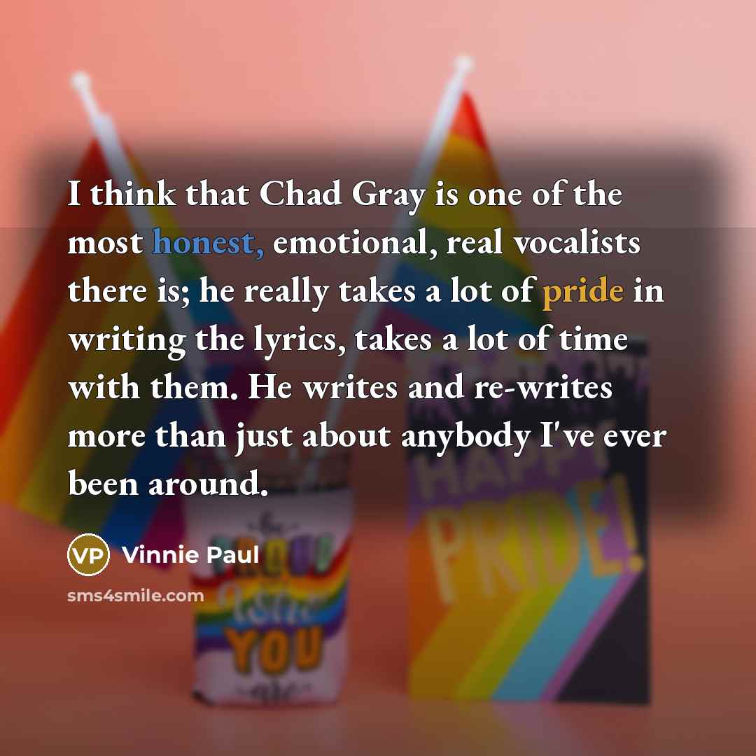 “I think that Chad Gray is one of the most honest, emotional, real vocalists there is; he really takes a lot of pride in writing the lyrics, takes a lot of time with them. He writes and re-writes more than just about anybody I've ever been around.” quote by Vinnie Paul
