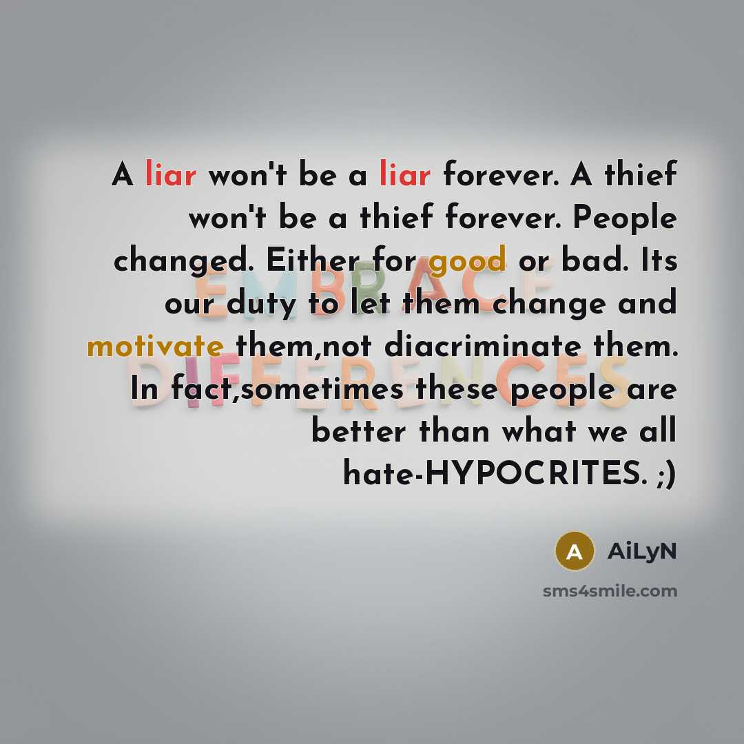 “A liar won't be a liar forever. A thief won't be a thief forever. People changed. Either for good or bad. Its our duty to let them change and motivate them,not diacriminate them. In fact,sometimes these people are better than what we all hate-HYPOCRITES. ;)” quote by AiLyN