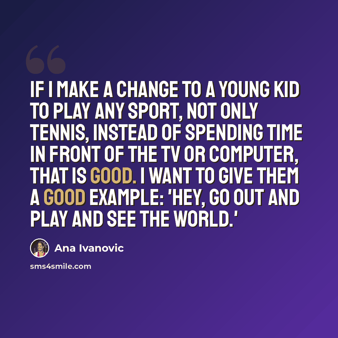 “If I make a change to a young kid to play any sport, not only tennis, instead of spending time in front of the TV or computer, that is good. I want to give them a good example: 'Hey, go out and play and see the world.'” quote by Ana Ivanovic