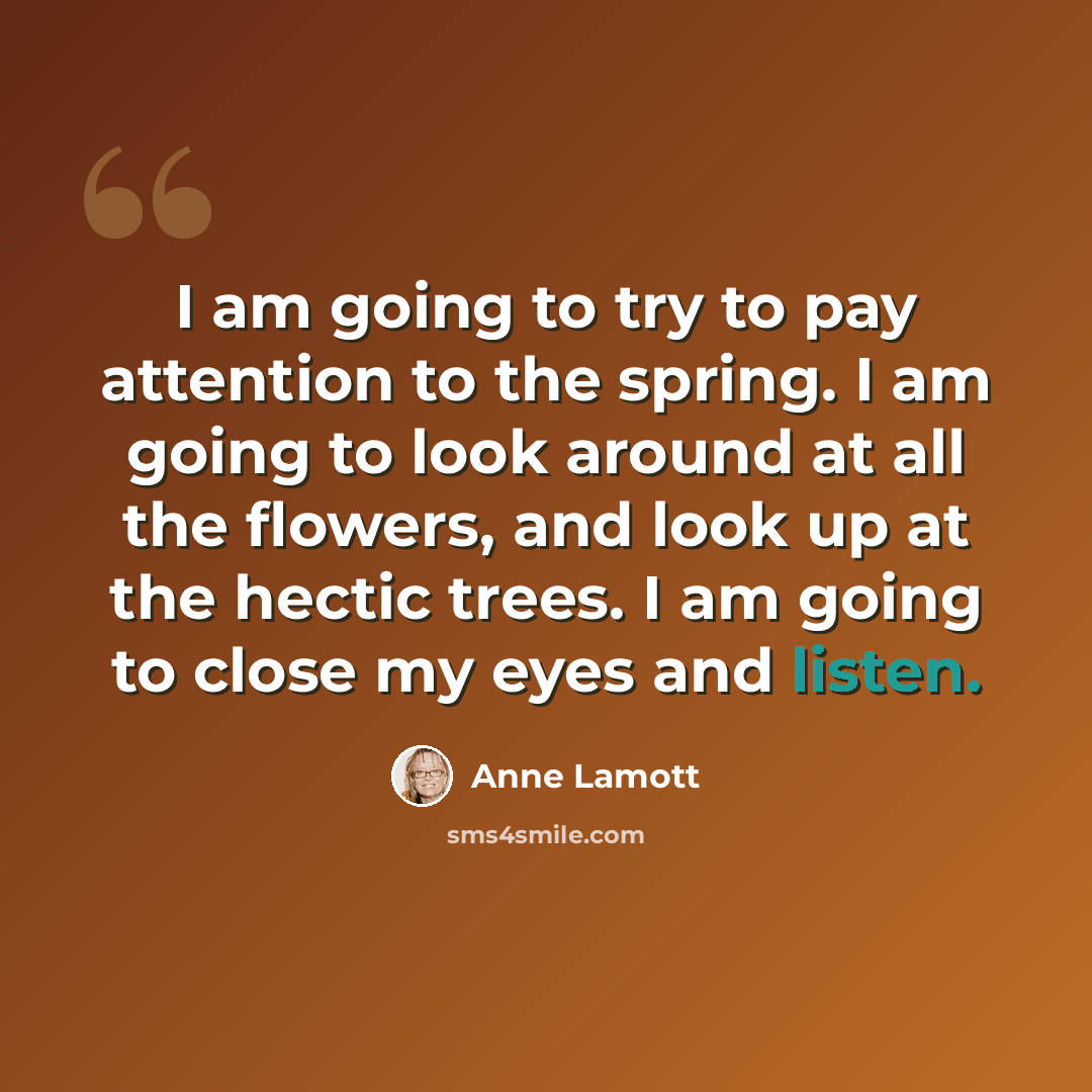 “I am going to try to pay attention to the spring. I am going to look around at all the flowers, and look up at the hectic trees. I am going to close my eyes and listen.” quote by Anne Lamott