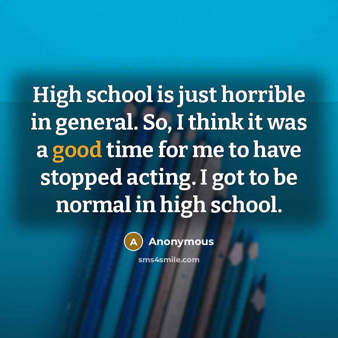 “High school is just horrible in general. So, I think it was a good time for me to have stopped acting. I got to be normal in high school.” quote by Anonymous