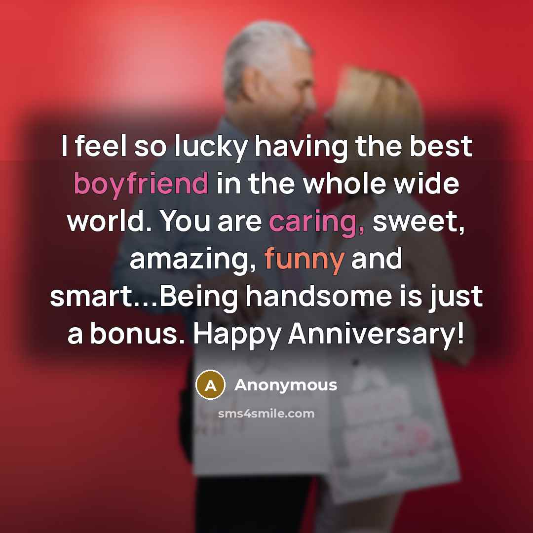 “I feel so lucky having the best boyfriend in the whole wide world. You are caring, sweet, amazing, funny and smart...Being handsome is just a bonus. Happy Anniversary!” quote by Anonymous