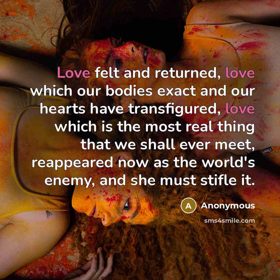 “Love felt and returned, love which our bodies exact and our hearts have transfigured, love which is the most real thing that we shall ever meet, reappeared now as the world's enemy, and she must stifle it.” quote by Anonymous