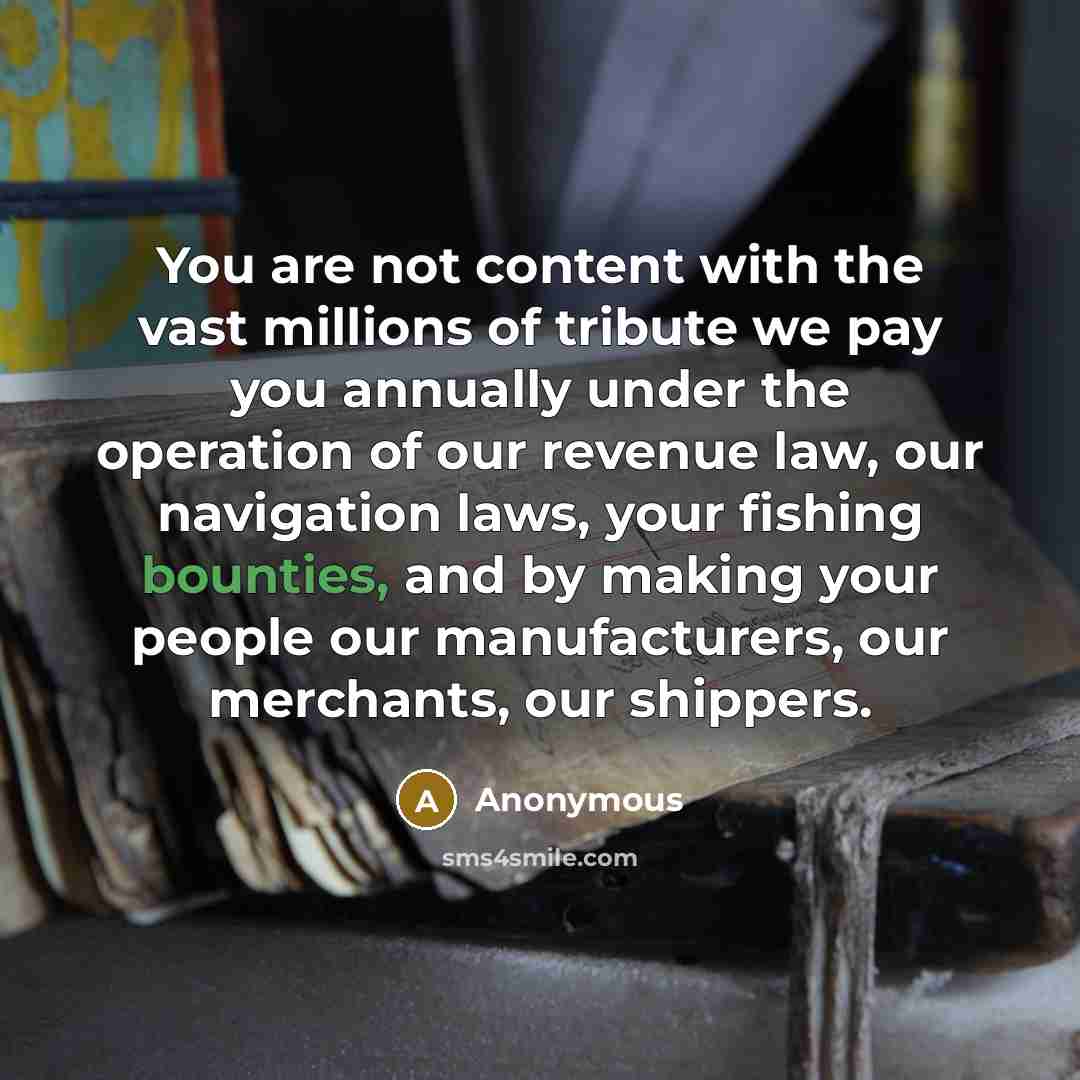 “You are not content with the vast millions of tribute we pay you annually under the operation of our revenue law, our navigation laws, your fishing bounties, and by making your people our manufacturers, our merchants, our shippers.” quote by Anonymous