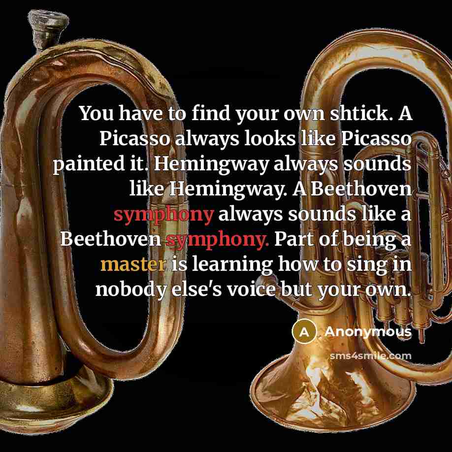 “You have to find your own shtick. A Picasso always looks like Picasso painted it. Hemingway always sounds like Hemingway. A Beethoven symphony always sounds like a Beethoven symphony. Part of being a master is learning how to sing in nobody else's voice but your own.” quote by Anonymous