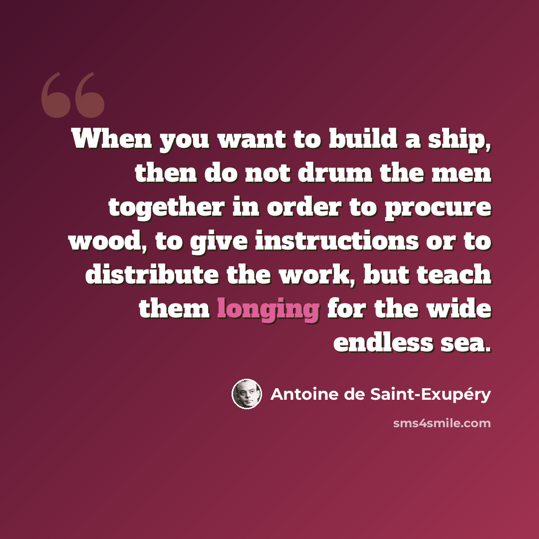 “When you want to build a ship, then do not drum the men together in order to procure wood, to give instructions or to distribute the work, but teach them longing for the wide endless sea.” quote by Antoine de Saint-Exupery