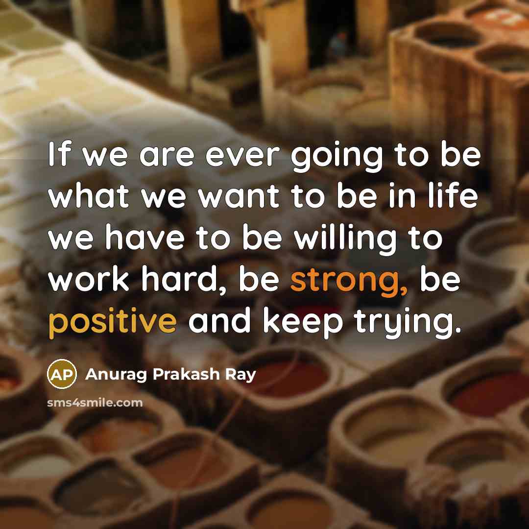 “If we are ever going to be what we want to be in life we have to be willing to work hard, be strong, be positive and keep trying.” quote by Anurag Prakash Ray