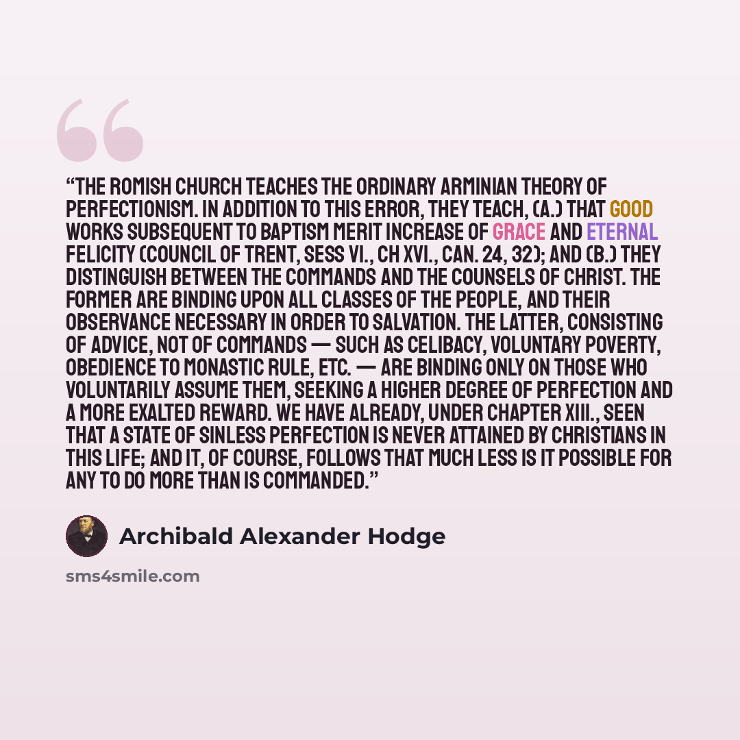 “The Romish Church teaches the ordinary Arminian theory of perfectionism. In addition to this error, they teach, (a.) that good works subsequent to baptism merit increase of grace and eternal felicity (Council of Trent, sess vi., ch xvi., can. 24, 32); and (b.) they distinguish between the commands…” quote by Archibald Alexander Hodge