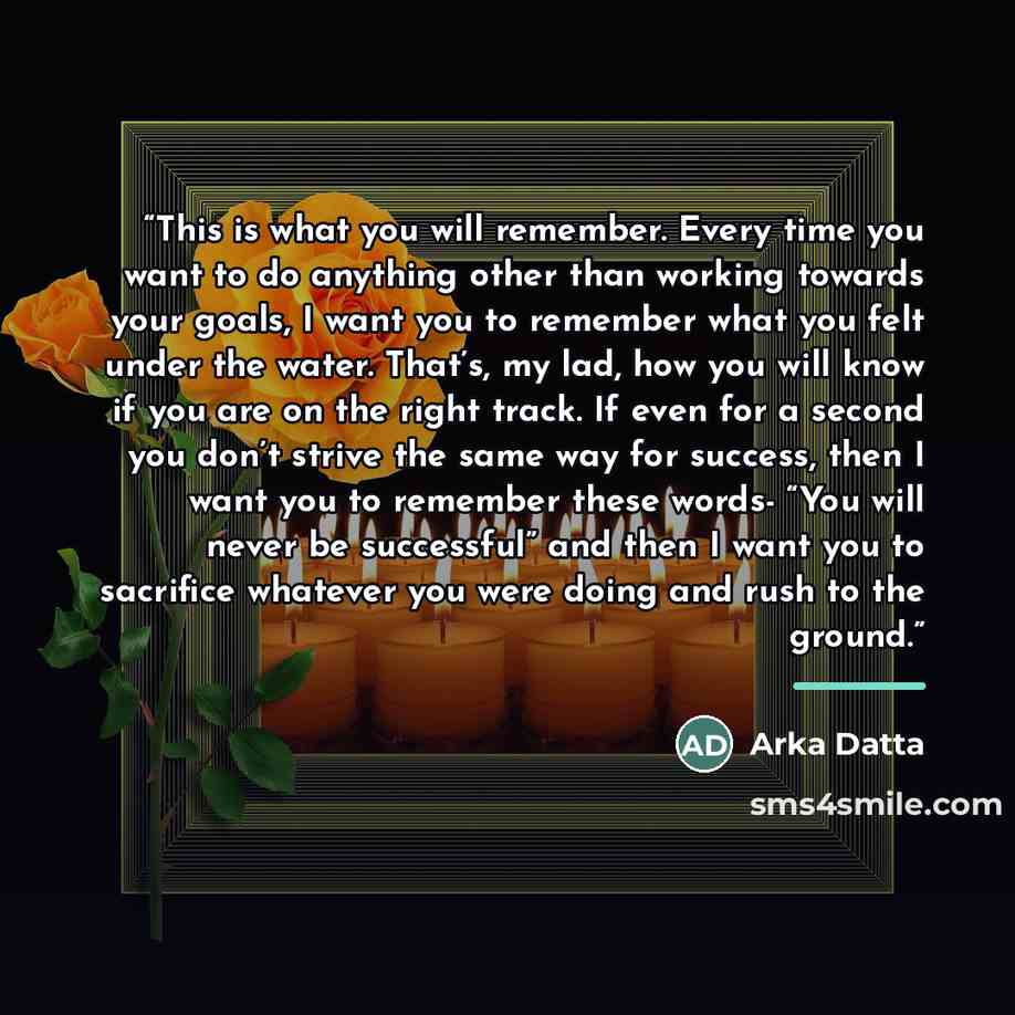 “This is what you will remember. Every time you want to do anything other than working towards your goals, I want you to remember what you felt under the water. That’s, my lad, how you will know if you are on the right track. If even for a second you don’t strive the same way for success, then I…” quote by Arka Datta