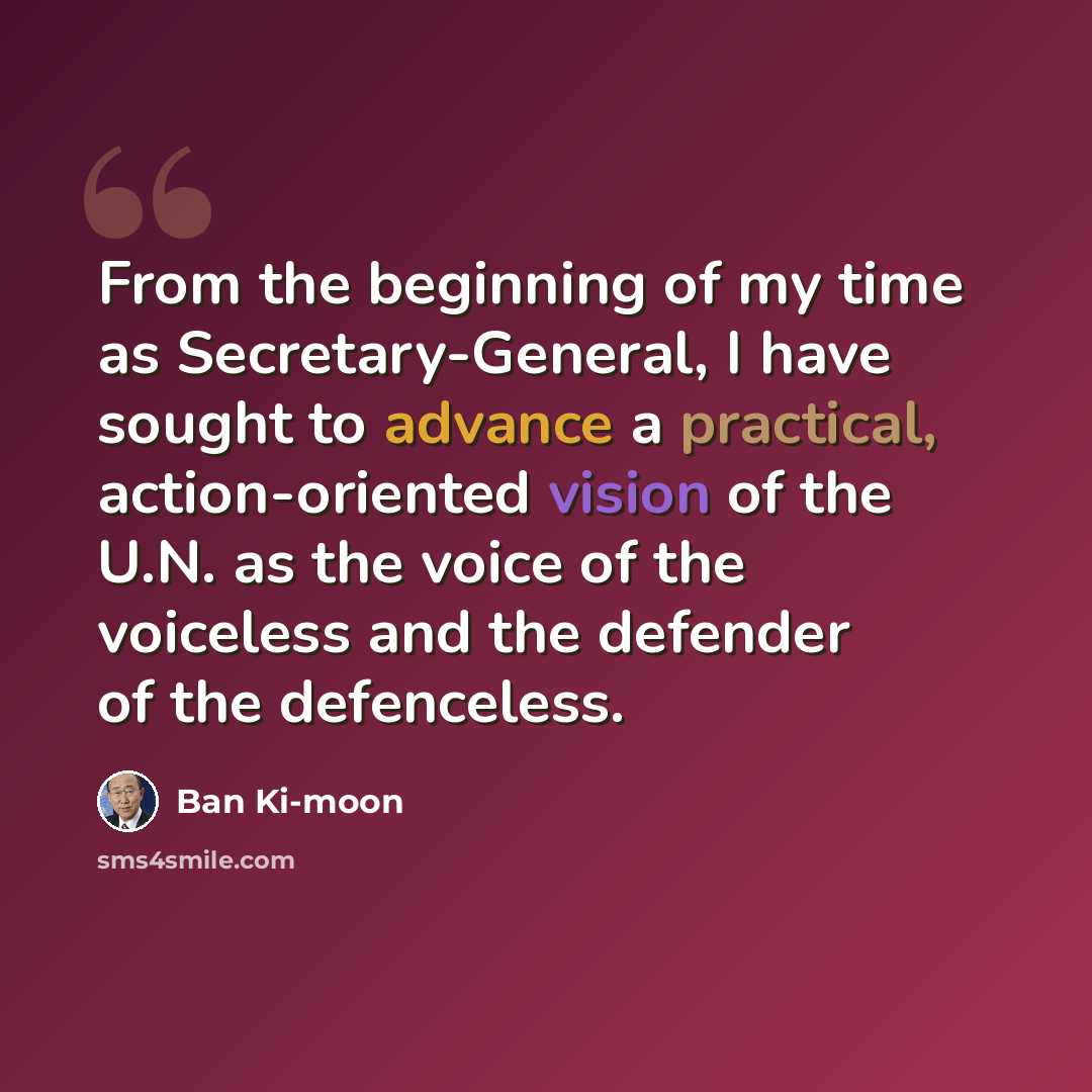 “From the beginning of my time as Secretary-General, I have sought to advance a practical, action-oriented vision of the U.N. as the voice of the voiceless and the defender of the defenceless.” quote by Ban Ki-moon