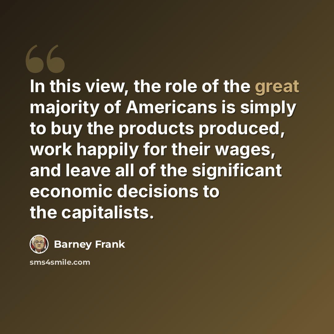 “In this view, the role of the great majority of Americans is simply to buy the products produced, work happily for their wages, and leave all of the significant economic decisions to the capitalists.” quote by Barney Frank