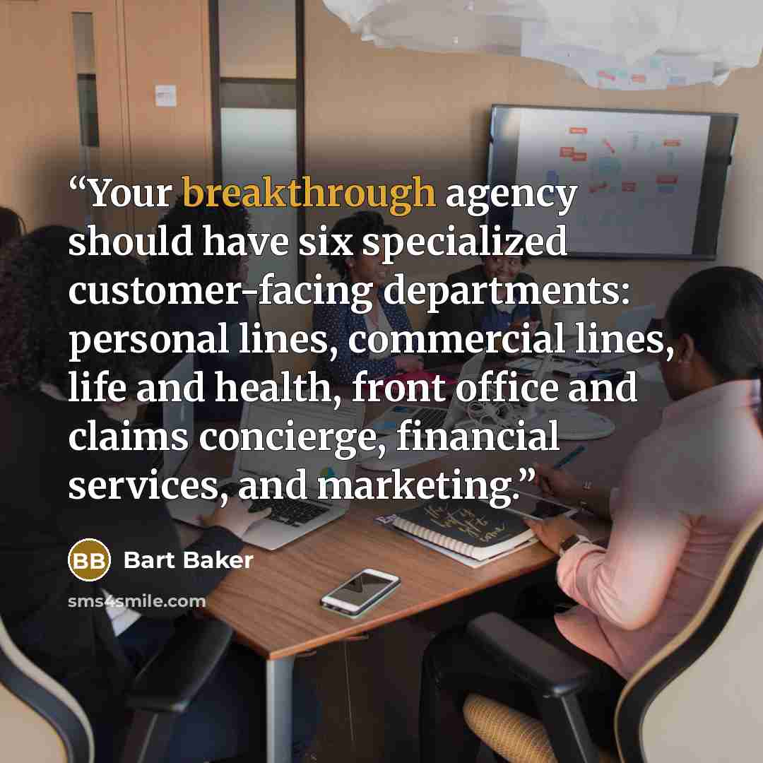 “Your breakthrough agency should have six specialized customer-facing departments: personal lines, commercial lines, life and health, front office and claims concierge, financial services, and marketing.” quote by Bart Baker