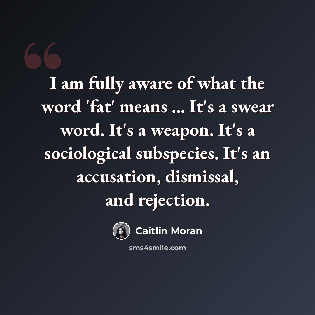 “I am fully aware of what the word 'fat' means ... It's a swear word. It's a weapon. It's a sociological subspecies. It's an accusation, dismissal, and rejection.” quote by Caitlin Moran