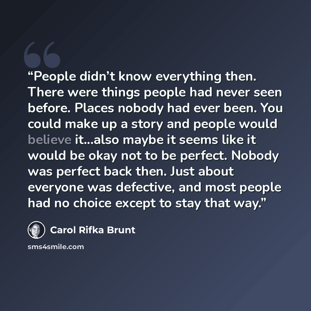“People didn’t know everything then. There were things people had never seen before. Places nobody had ever been. You could make up a story and people would believe it...also maybe it seems like it would be okay not to be perfect. Nobody was perfect back then. Just about everyone was defective, and…” quote by Carol Rifka Brunt