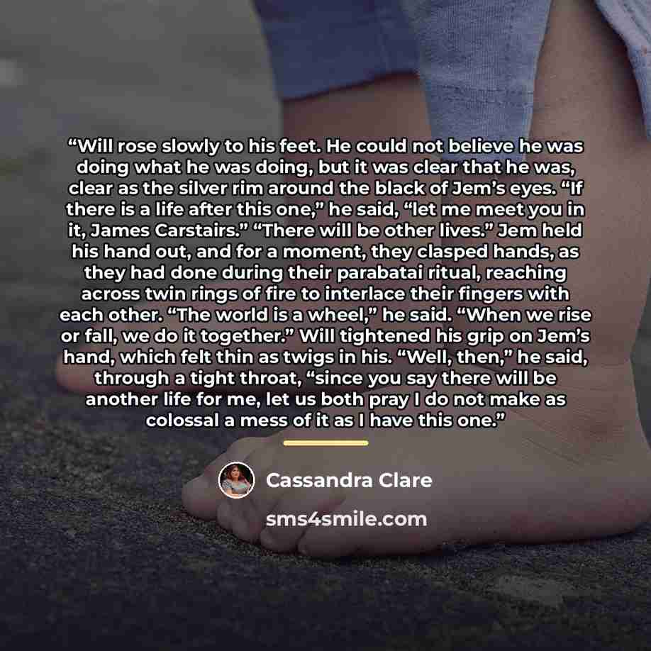 “Will rose slowly to his feet. He could not believe he was doing what he was doing, but it was clear that he was, clear as the silver rim around the black of Jem’s eyes. “If there is a life after this one,” he said, “let me meet you in it, James Carstairs.” “There will be other lives.” Jem held his…” quote by Cassandra Clare