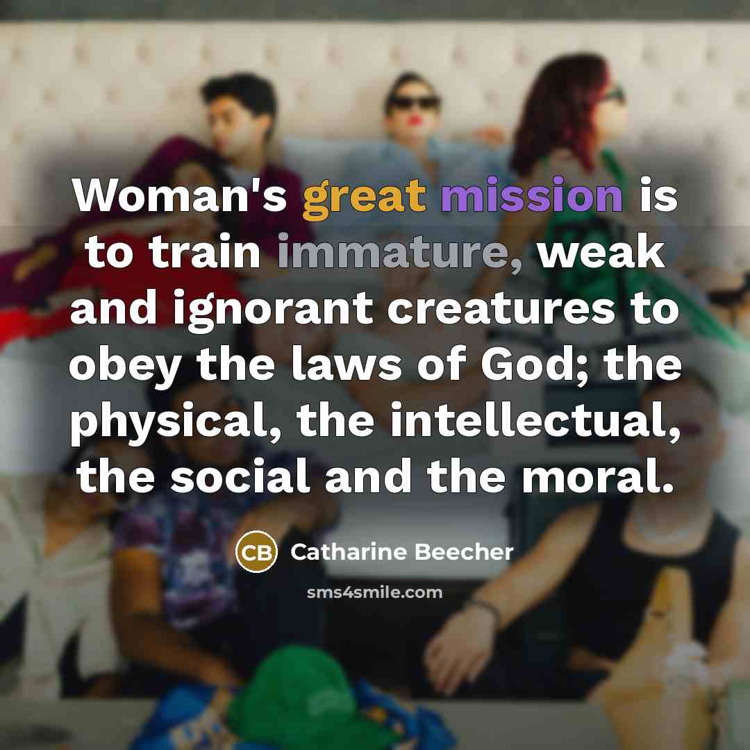 “Woman's great mission is to train immature, weak and ignorant creatures to obey the laws of God; the physical, the intellectual, the social and the moral.” quote by Catharine Beecher