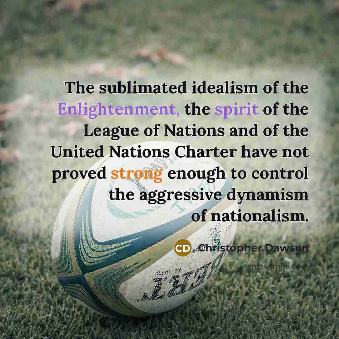 “The sublimated idealism of the Enlightenment, the spirit of the League of Nations and of the United Nations Charter have not proved strong enough to control the aggressive dynamism of nationalism.” quote by Christopher Dawson