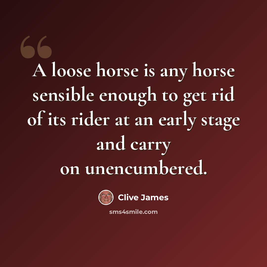 “A loose horse is any horse sensible enough to get rid of its rider at an early stage and carry on unencumbered.” quote by Clive James