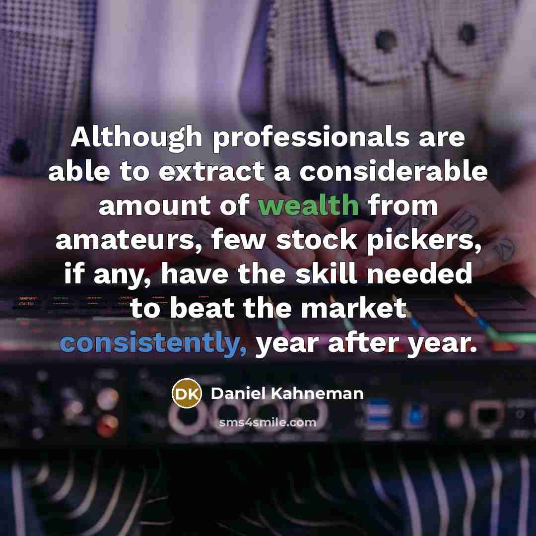 “Although professionals are able to extract a considerable amount of wealth from amateurs, few stock pickers, if any, have the skill needed to beat the market consistently, year after year.” quote by Daniel Kahneman