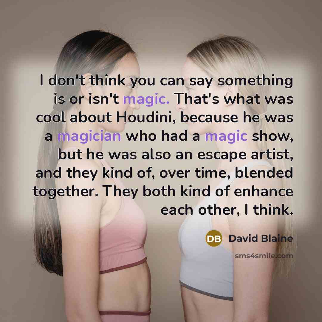“I don't think you can say something is or isn't magic. That's what was cool about Houdini, because he was a magician who had a magic show, but he was also an escape artist, and they kind of, over time, blended together. They both kind of enhance each other, I think.” quote by David Blaine