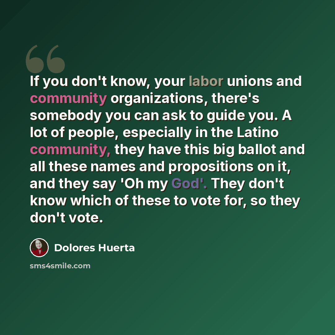 “If you don't know, your labor unions and community organizations, there's somebody you can ask to guide you. A lot of people, especially in the Latino community, they have this big ballot and all these names and propositions on it, and they say 'Oh my God'. They don't know which of these to vote…” quote by Dolores Huerta
