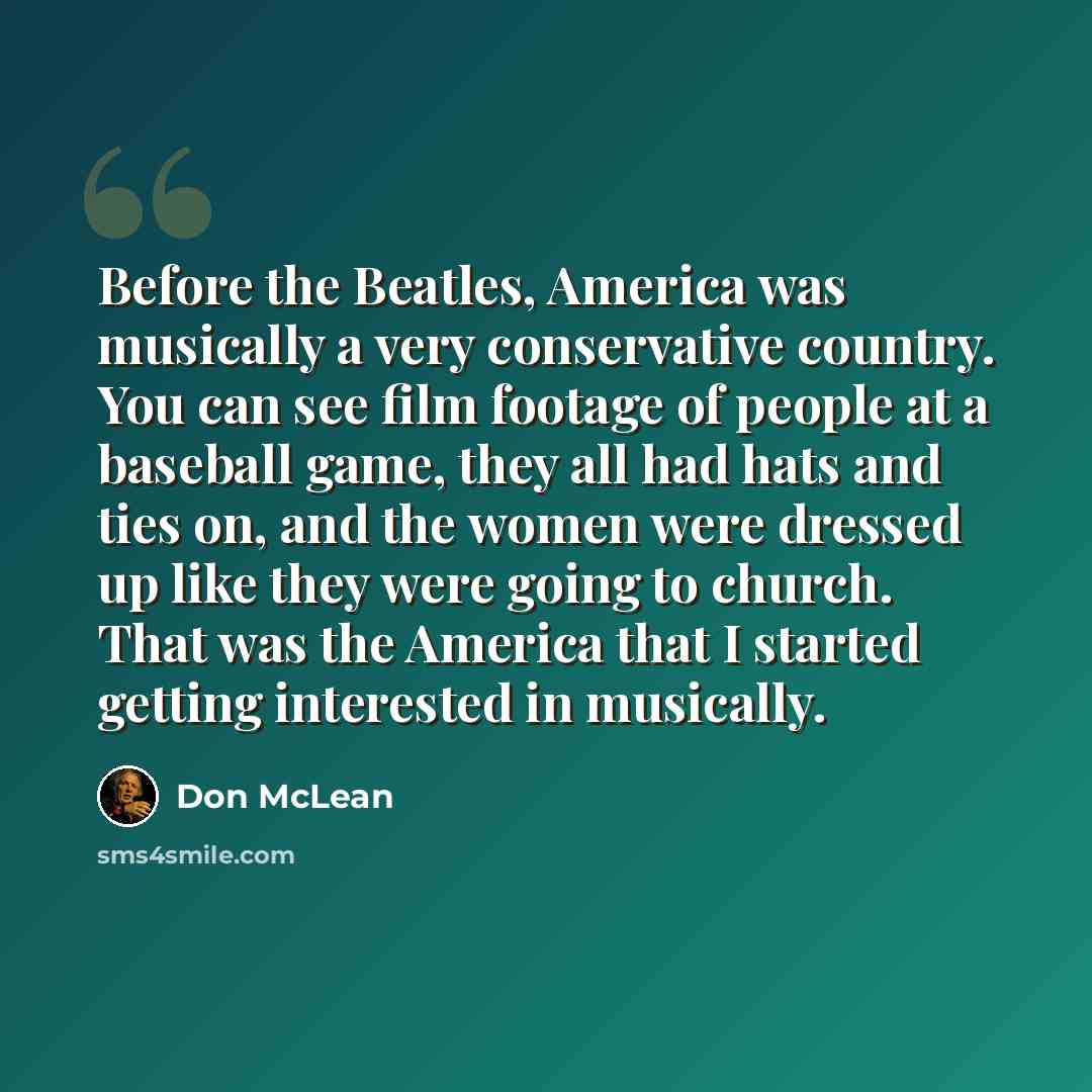 “Before the Beatles, America was musically a very conservative country. You can see film footage of people at a baseball game, they all had hats and ties on, and the women were dressed up like they were going to church. That was the America that I started getting interested in musically.” quote by Don McLean