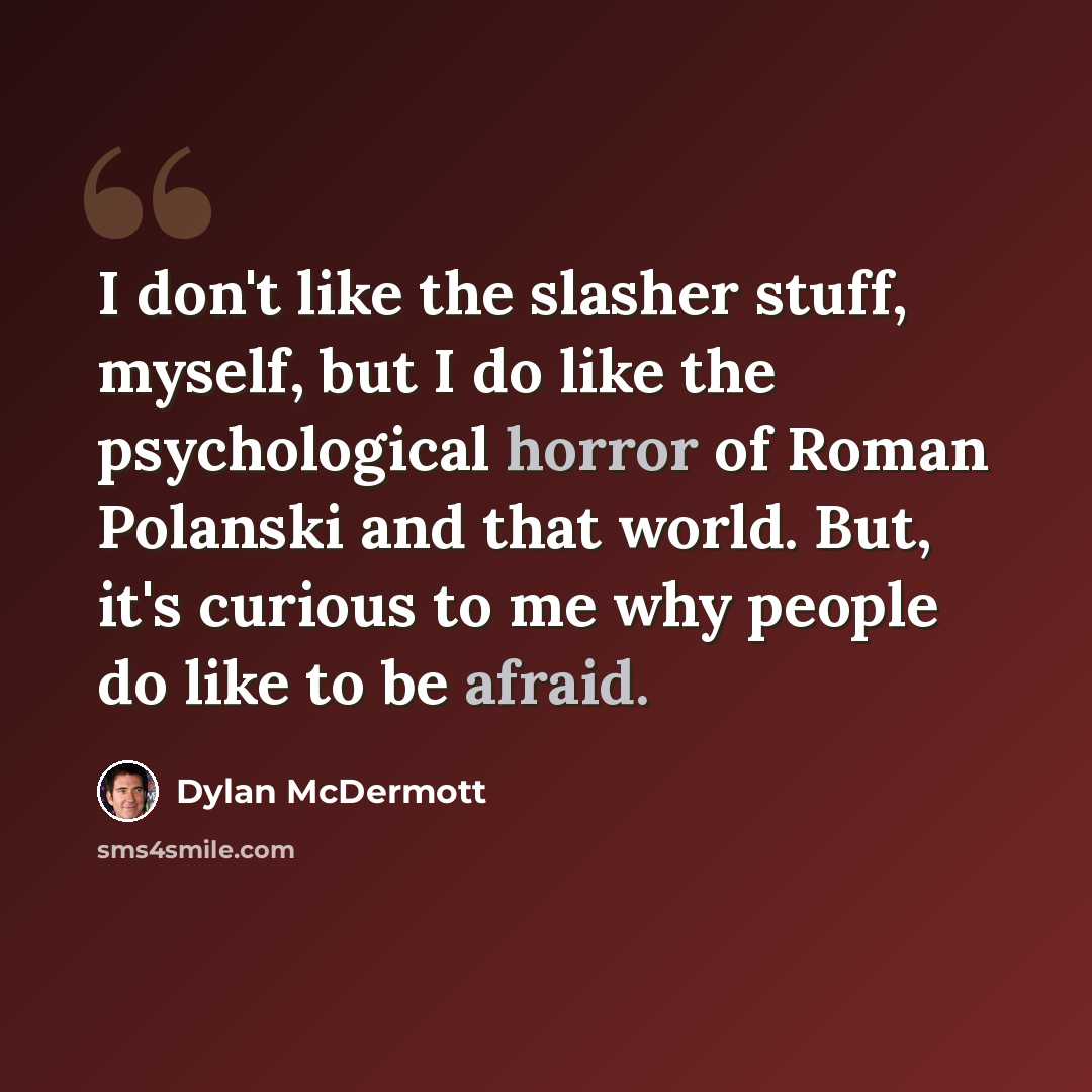 “I don't like the slasher stuff, myself, but I do like the psychological horror of Roman Polanski and that world. But, it's curious to me why people do like to be afraid.” quote by Dylan McDermott