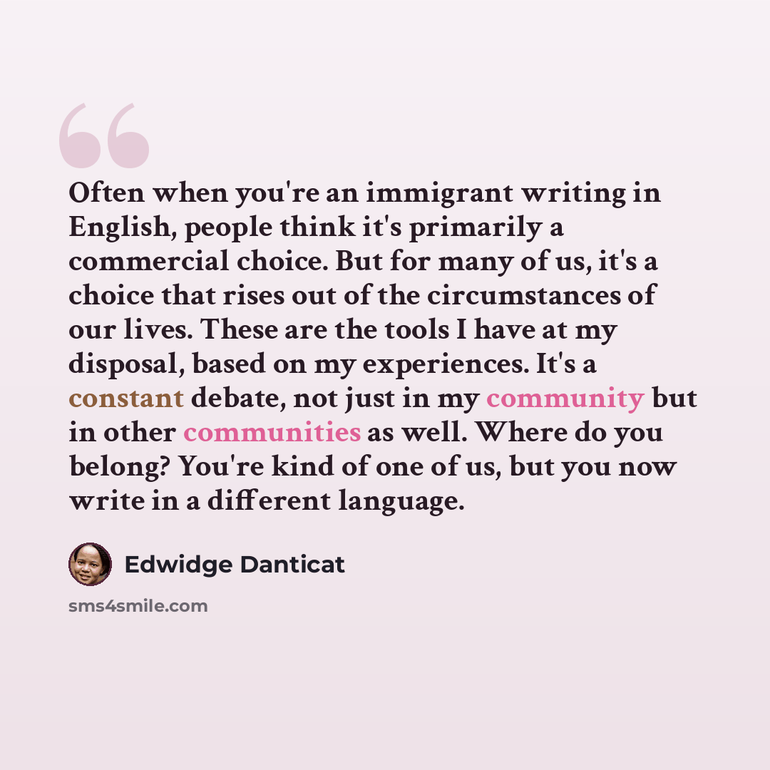 “Often when you're an immigrant writing in English, people think it's primarily a commercial choice. But for many of us, it's a choice that rises out of the circumstances of our lives. These are the tools I have at my disposal, based on my experiences. It's a constant debate, not just in my…” quote by Edwidge Danticat