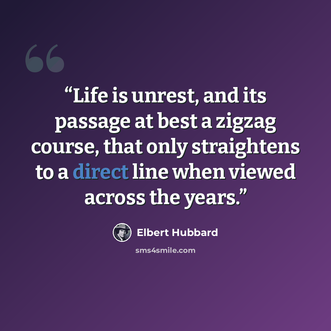 “Life is unrest, and its passage at best a zigzag course, that only straightens to a direct line when viewed across the years.” quote by Elbert Hubbard