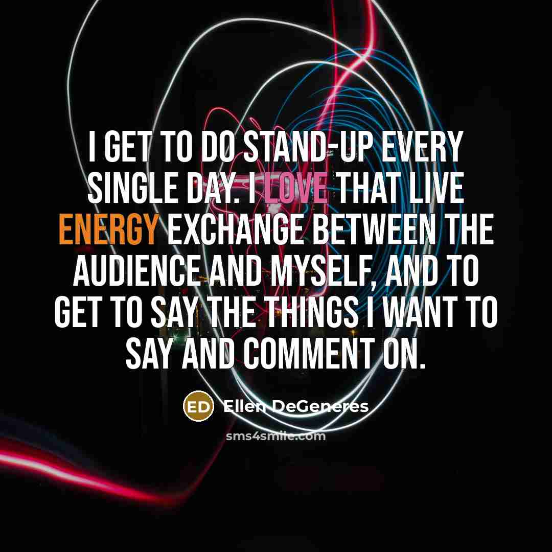 “I get to do stand-up every single day. I love that live energy exchange between the audience and myself, and to get to say the things I want to say and comment on.” quote by Ellen DeGeneres