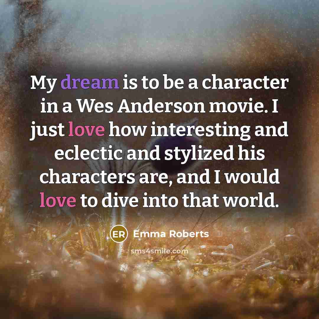 “My dream is to be a character in a Wes Anderson movie. I just love how interesting and eclectic and stylized his characters are, and I would love to dive into that world.” quote by Emma Roberts